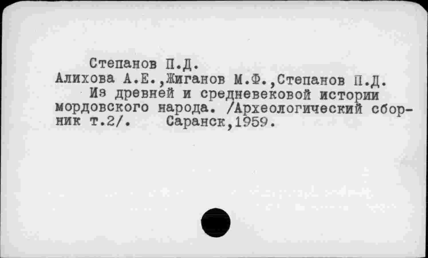 ﻿Степанов П.Д.
Алихова А.Е.,Жиганов М.Ф.,Степанов П.Д.
Из древней и средневековой истории мордовского народа. /Археологический сборник т.2/. Саранск,1959.